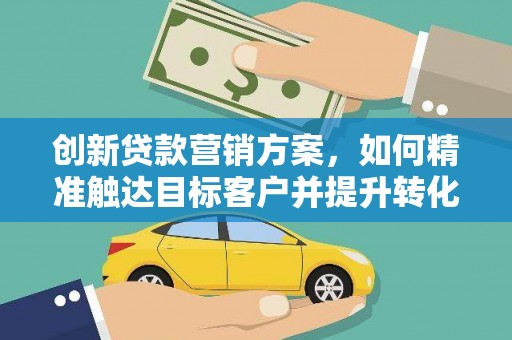 太保创新贷款营销方案，如何精准触达目标客户并提升转化率