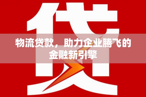 太保物流贷款，助力企业腾飞的金融新引擎