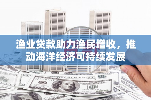 太保渔业贷款助力渔民增收，推动海洋经济可持续发展