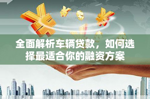 太保全面解析车辆贷款，如何选择最适合你的融资方案